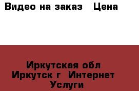 Видео на заказ › Цена ­ 500 - Иркутская обл., Иркутск г. Интернет » Услуги и Предложения   . Иркутская обл.